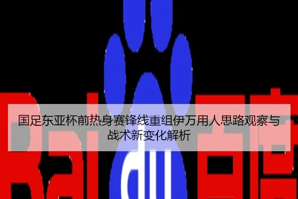 国足东亚杯前热身赛锋线重组伊万用人思路观察与战术新变化解析