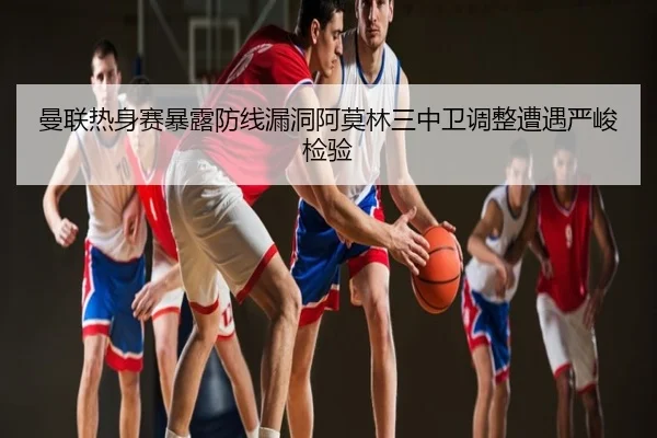 曼联热身赛暴露防线漏洞阿莫林三中卫调整遭遇严峻检验