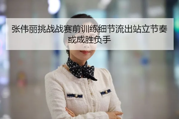 张伟丽挑战战赛前训练细节流出站立节奏或成胜负手