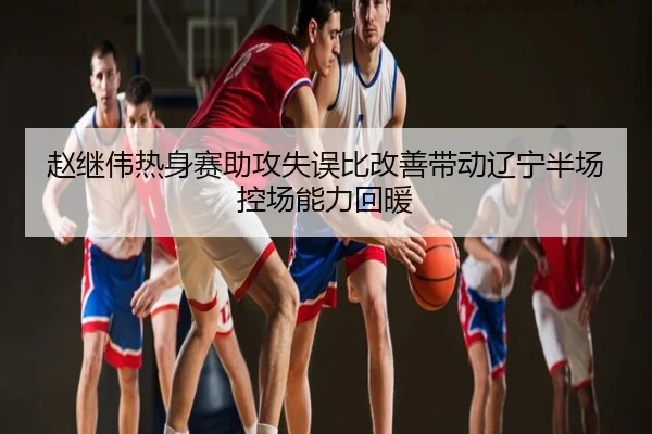 赵继伟热身赛助攻失误比改善带动辽宁半场控场能力回暖