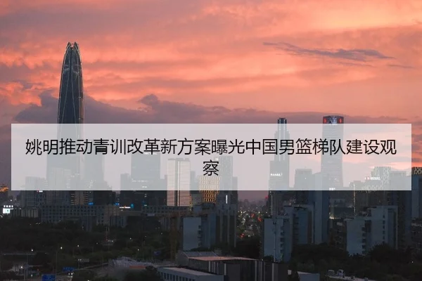姚明推动青训改革新方案曝光中国男篮梯队建设观察