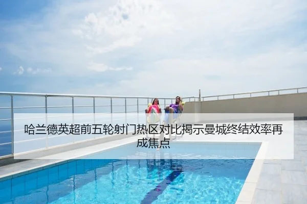 哈兰德英超前五轮射门热区对比揭示曼城终结效率再成焦点