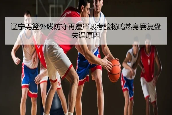 辽宁男篮外线防守再遭严峻考验杨鸣热身赛复盘失误原因