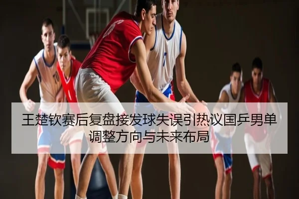 王楚钦赛后复盘接发球失误引热议国乒男单调整方向与未来布局