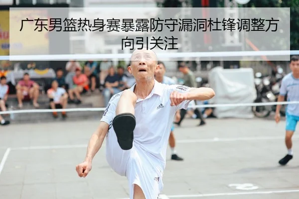 广东男篮热身赛暴露防守漏洞杜锋调整方向引关注